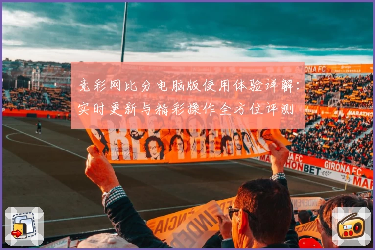 竞彩网比分电脑版使用体验详解：实时更新与精彩操作全方位评测