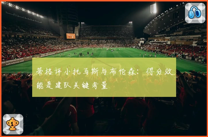 蒂格评小托马斯与布伦森：得分效能是建队关键考量