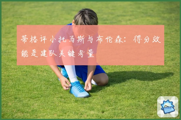 蒂格评小托马斯与布伦森：得分效能是建队关键考量