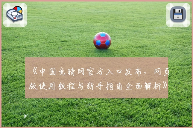 《中国竞猜网官方入口发布，网页版使用教程与新手指南全面解析》