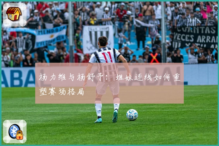 杨力维与杨舒予：姐妹连线如何重塑赛场格局