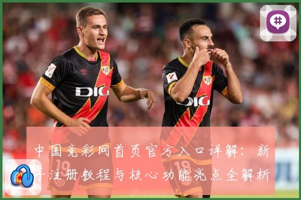 中国竞彩网首页官方入口详解：新手注册教程与核心功能亮点全解析