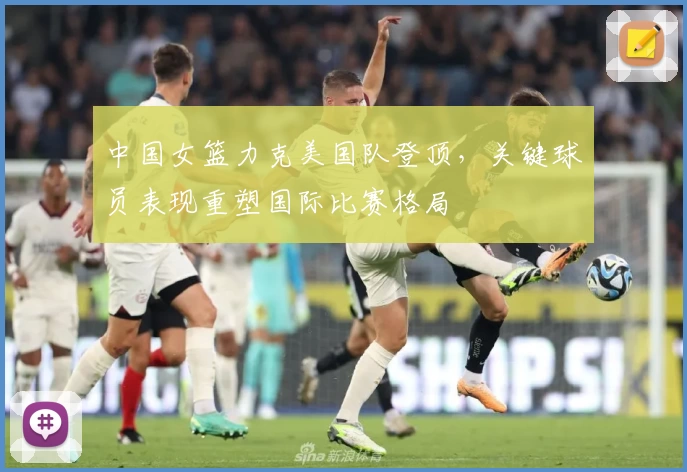 中国女篮力克美国队登顶，关键球员表现重塑国际比赛格局