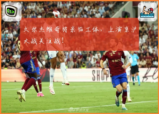 久尔杰维奇将亲临工体，上演京沪大战关注战！