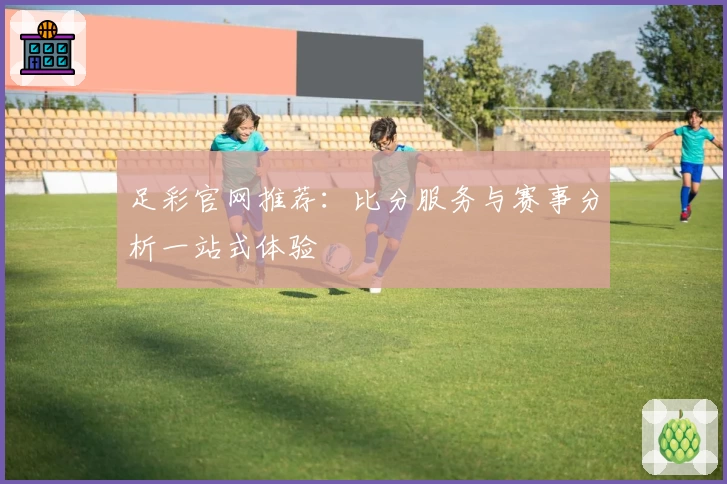 足彩官网推荐：比分服务与赛事分析一站式体验