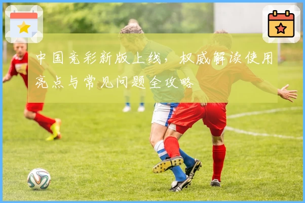 中国竞彩新版上线，权威解读使用亮点与常见问题全攻略