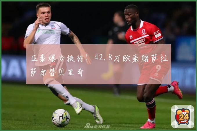 亚泰爆冷换将！42.8万欧豪赌萨拉萨尔替贝里奇