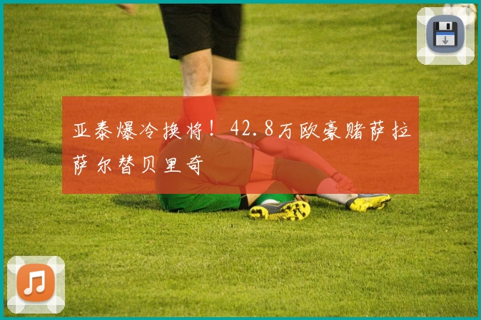 亚泰爆冷换将！42.8万欧豪赌萨拉萨尔替贝里奇