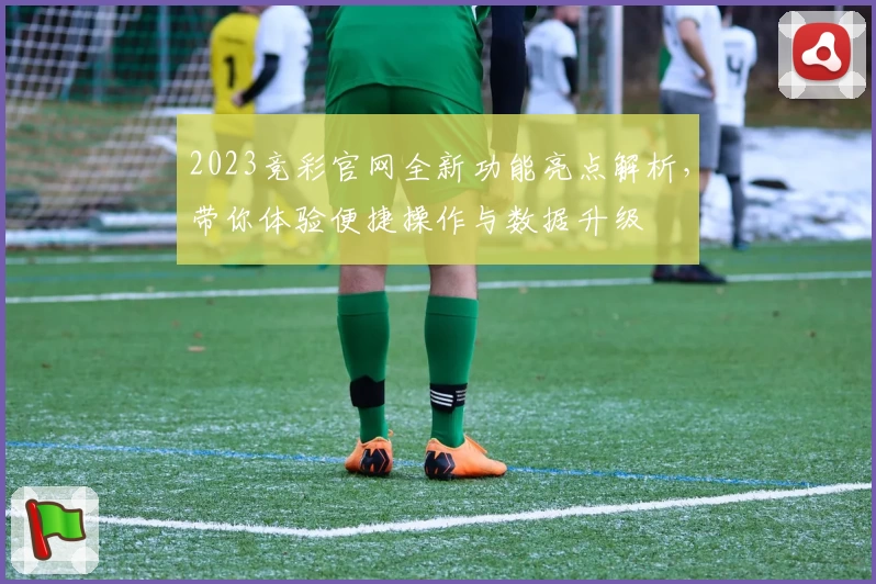 2023竞彩官网全新功能亮点解析，带你体验便捷操作与数据升级
