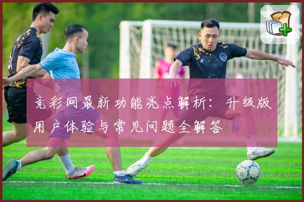 竞彩网最新功能亮点解析：升级版用户体验与常见问题全解答