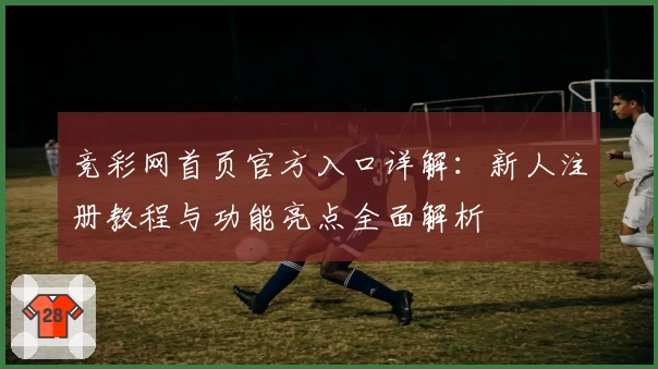 竞彩网首页官方入口详解：新人注册教程与功能亮点全面解析