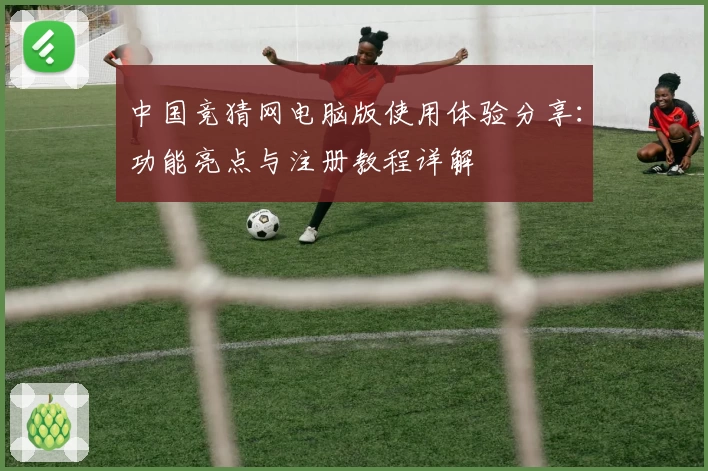 中国竞猜网电脑版使用体验分享：功能亮点与注册教程详解
