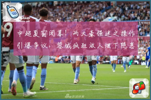 中超夏窗闭幕！两大豪强迷之操作引爆争议，蓉城疯狂放人埋下隐患