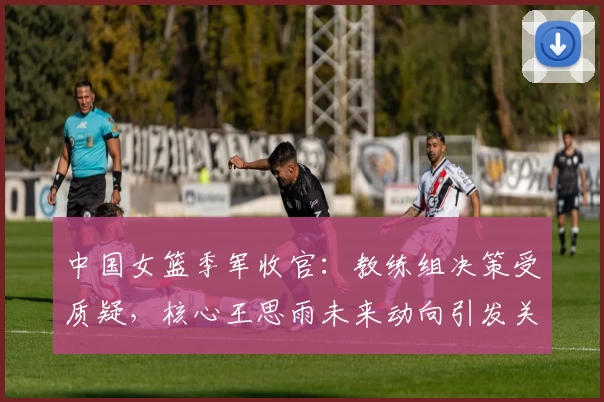 中国女篮季军收官：教练组决策受质疑，核心王思雨未来动向引发关注