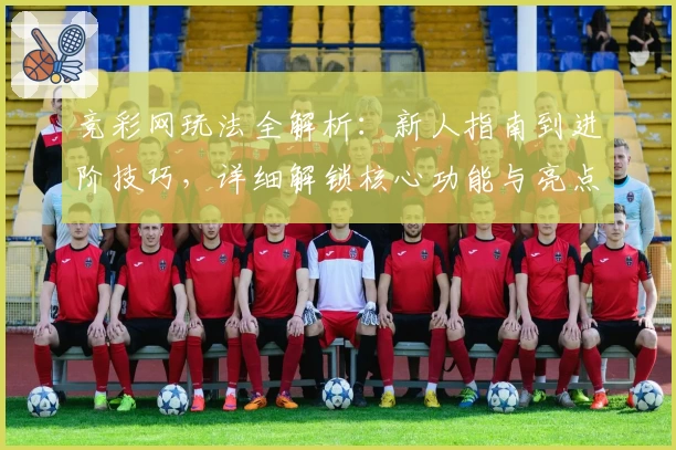 竞彩网玩法全解析：新人指南到进阶技巧，详细解锁核心功能与亮点