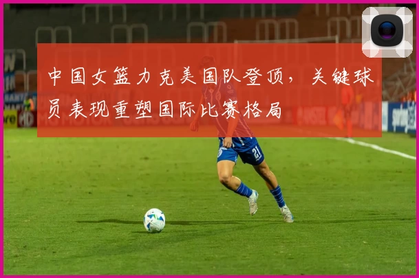 中国女篮力克美国队登顶，关键球员表现重塑国际比赛格局